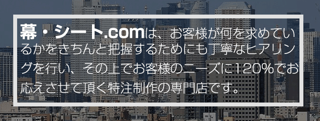 幕・シート.comは、お客様が何を求めているかをきちんと把握するためにも丁寧なヒアリングを行い、その上でお客様のニーズに120％でお応えさせて頂く特注制作の専門店です。